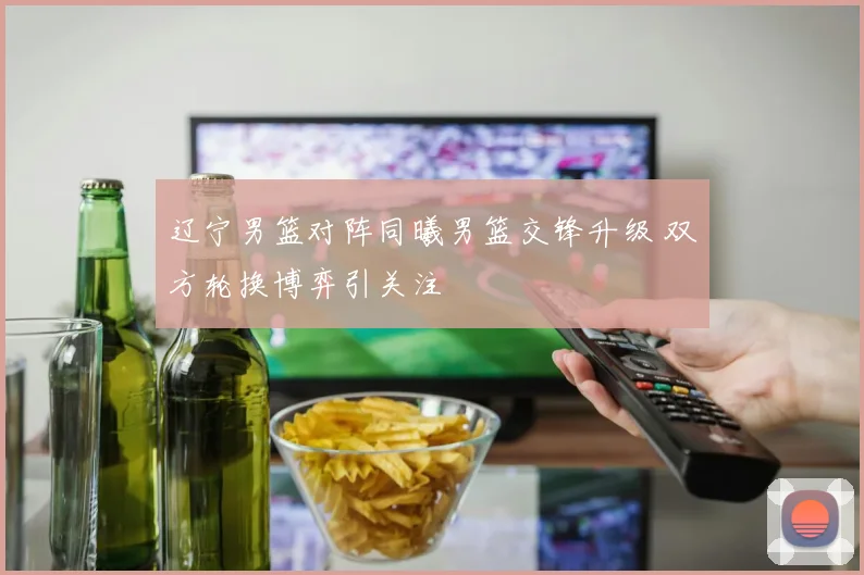 辽宁男篮对阵同曦男篮交锋升级 双方轮换博弈引关注