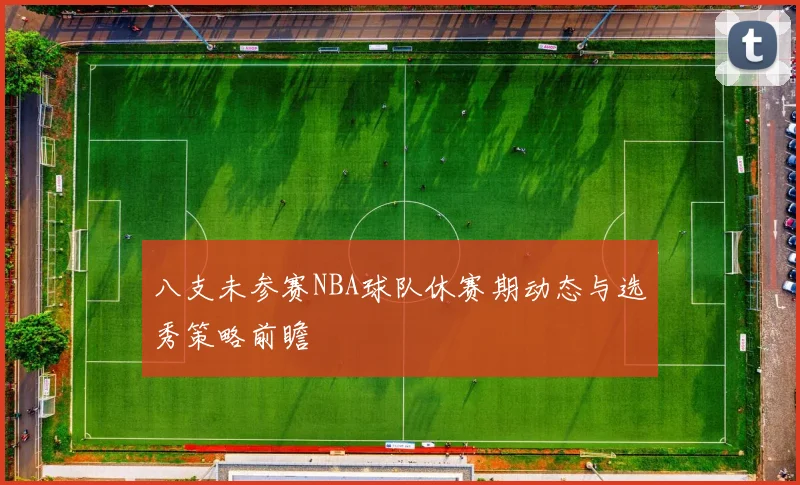 八支未参赛NBA球队休赛期动态与选秀策略前瞻