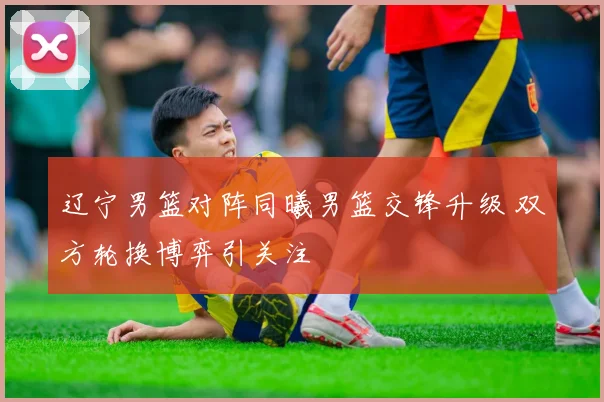 辽宁男篮对阵同曦男篮交锋升级 双方轮换博弈引关注