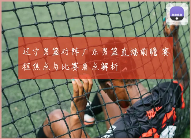 辽宁男篮对阵广东男篮直播前瞻 赛程焦点与比赛看点解析