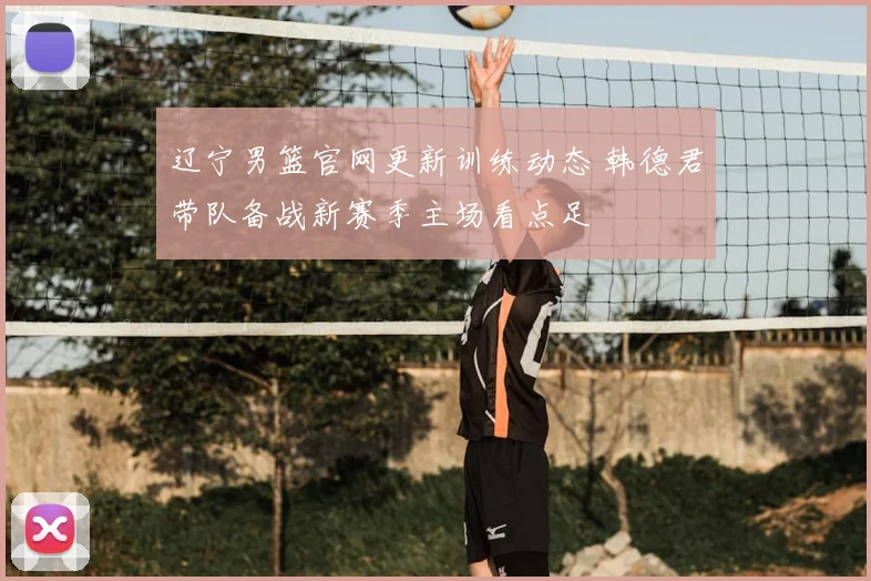 辽宁男篮官网更新训练动态 韩德君带队备战新赛季主场看点足