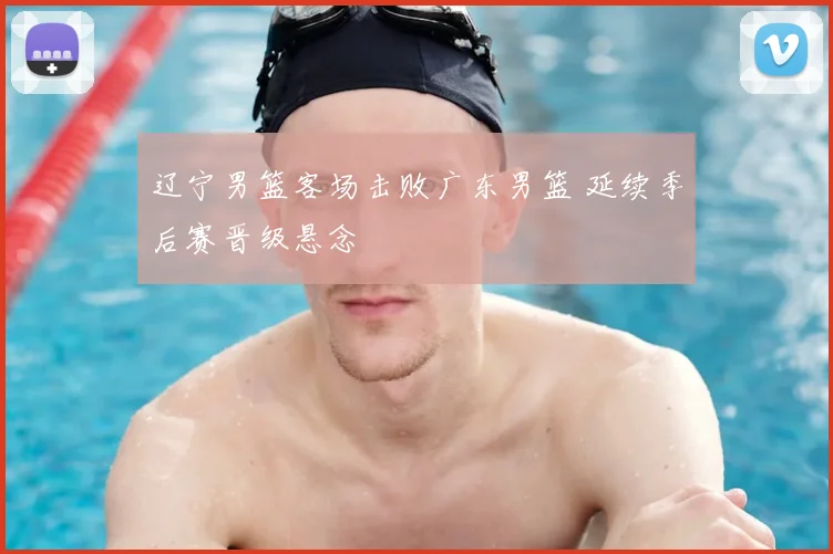 辽宁男篮客场击败广东男篮 延续季后赛晋级悬念
