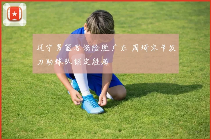 辽宁男篮客场险胜广东 周琦末节发力助球队锁定胜局