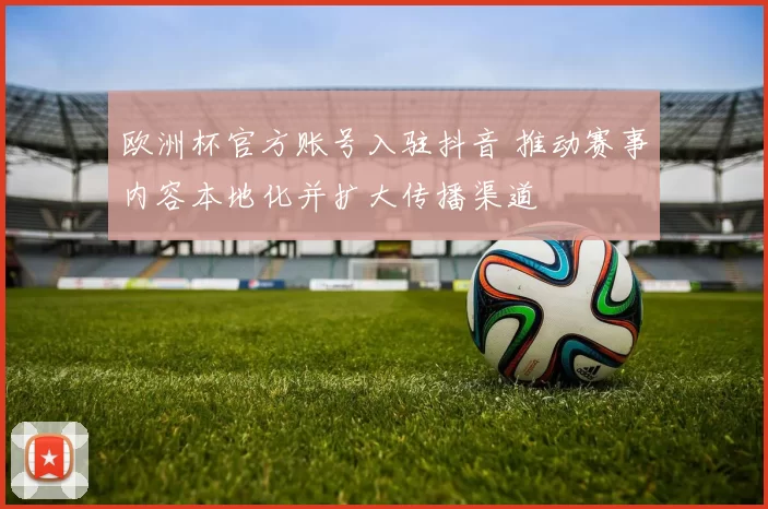 欧洲杯官方账号入驻抖音 推动赛事内容本地化并扩大传播渠道