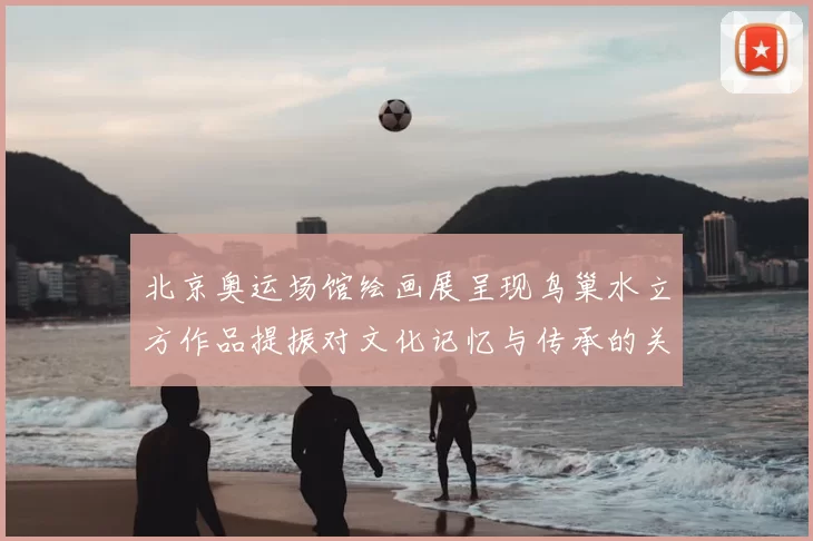 北京奥运场馆绘画展呈现鸟巢水立方作品提振对文化记忆与传承的关注