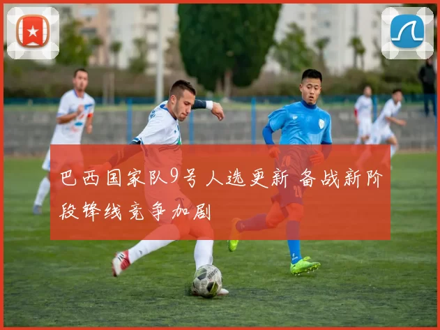 巴西国家队9号人选更新 备战新阶段锋线竞争加剧