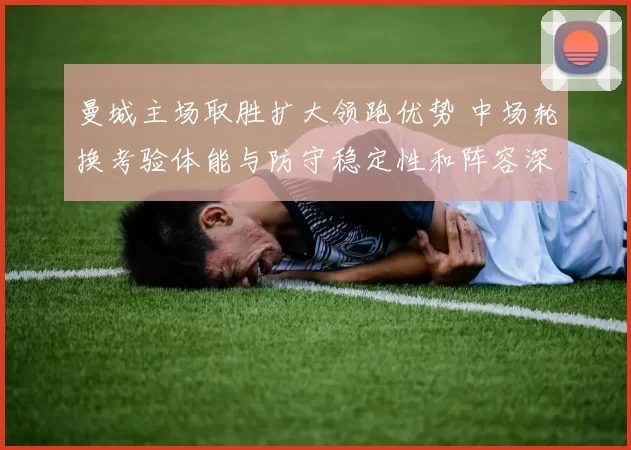 曼城主场取胜扩大领跑优势 中场轮换考验体能与防守稳定性和阵容深度