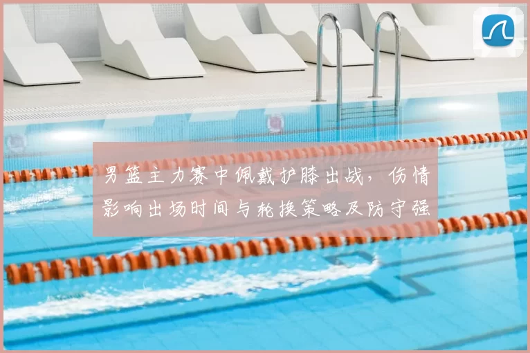 男篮主力赛中佩戴护膝出战，伤情影响出场时间与轮换策略及防守强度