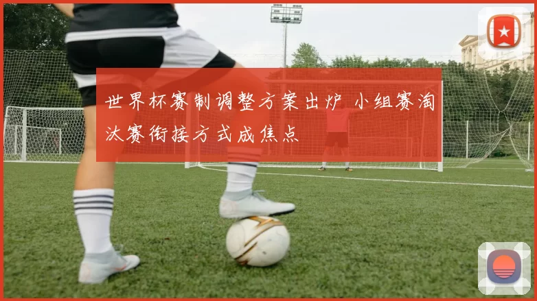 世界杯赛制调整方案出炉 小组赛淘汰赛衔接方式成焦点