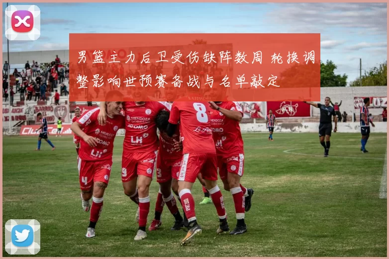 男篮主力后卫受伤缺阵数周 轮换调整影响世预赛备战与名单敲定