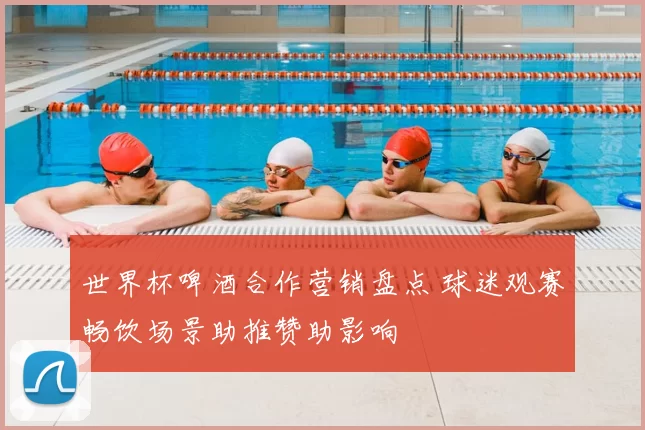 世界杯啤酒合作营销盘点 球迷观赛畅饮场景助推赞助影响
