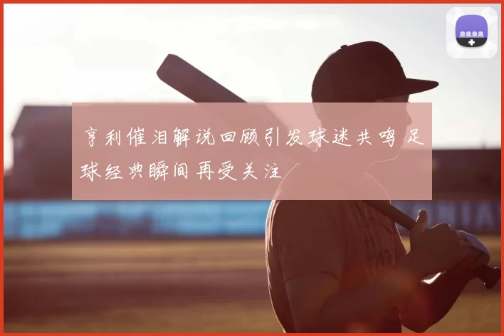 亨利催泪解说回顾引发球迷共鸣 足球经典瞬间再受关注