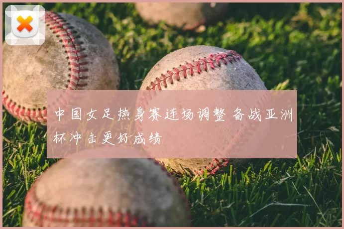 中国女足热身赛连场调整 备战亚洲杯冲击更好成绩