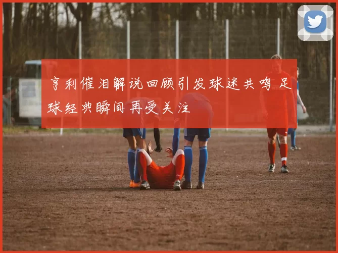 亨利催泪解说回顾引发球迷共鸣 足球经典瞬间再受关注