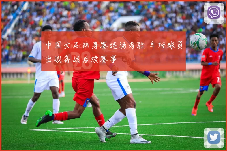 中国女足热身赛连场考验 年轻球员出战备战后续赛事