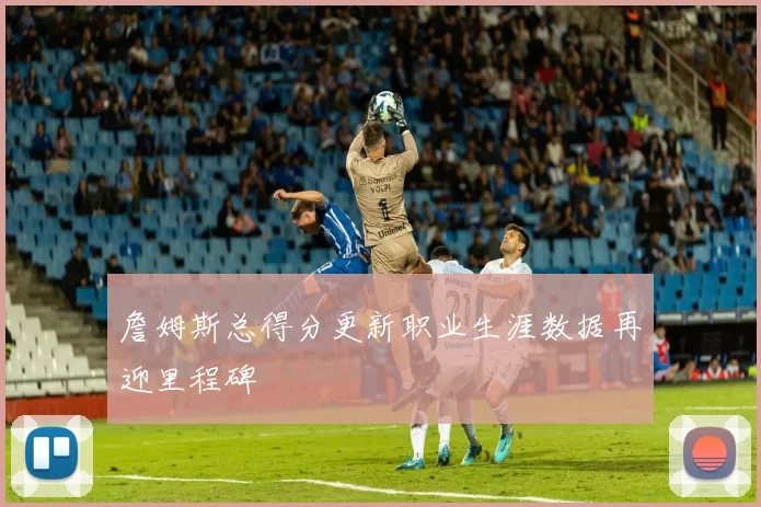 詹姆斯总得分更新职业生涯数据再迎里程碑