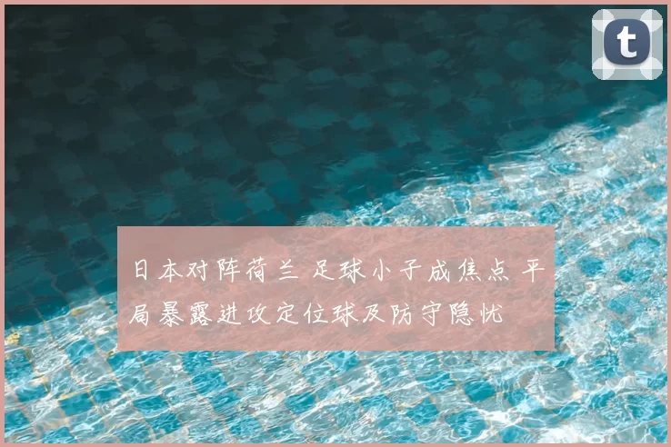 日本对阵荷兰 足球小子成焦点 平局暴露进攻定位球及防守隐忧