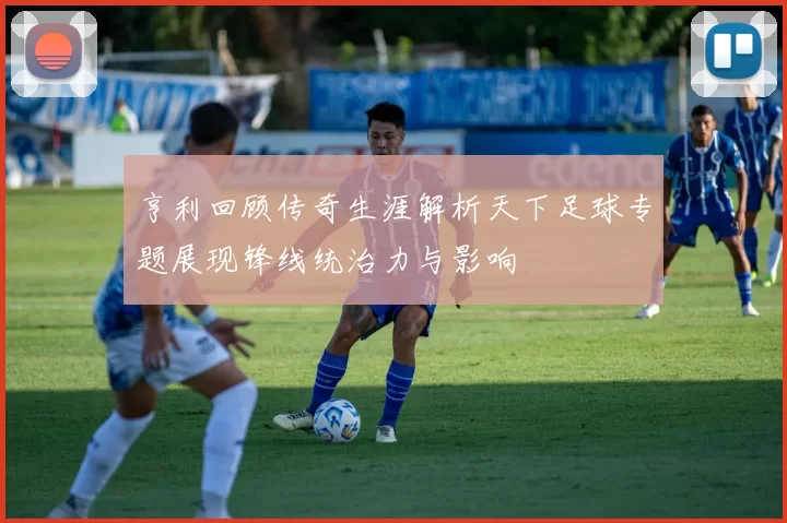 亨利回顾传奇生涯解析天下足球专题展现锋线统治力与影响