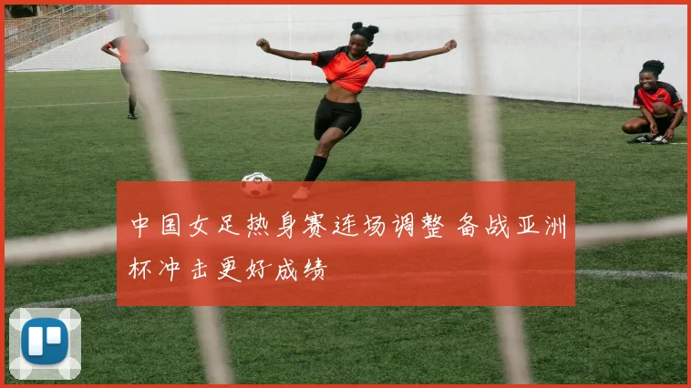 中国女足热身赛连场调整 备战亚洲杯冲击更好成绩