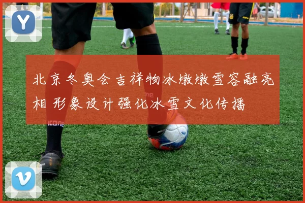 北京冬奥会吉祥物冰墩墩雪容融亮相 形象设计强化冰雪文化传播