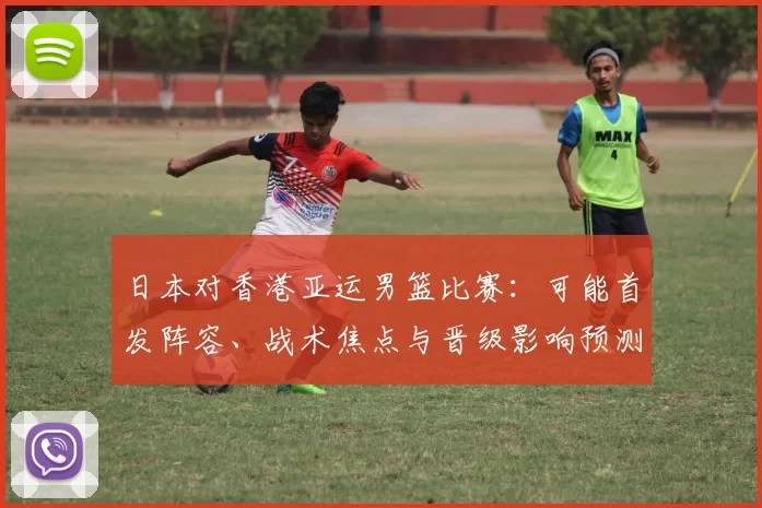 日本对香港亚运男篮比赛：可能首发阵容、战术焦点与晋级影响预测