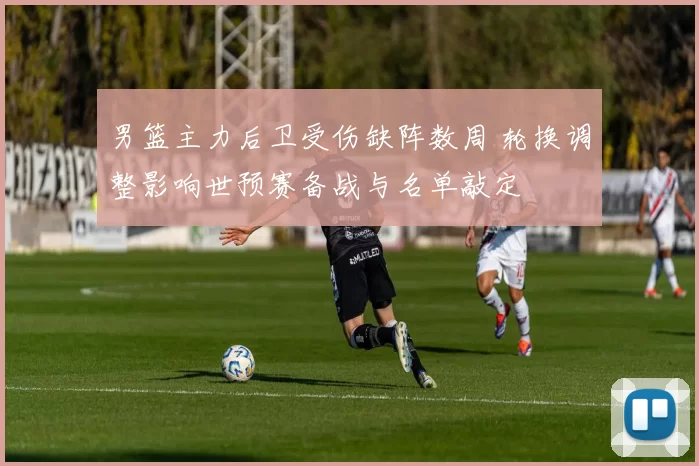 男篮主力后卫受伤缺阵数周 轮换调整影响世预赛备战与名单敲定