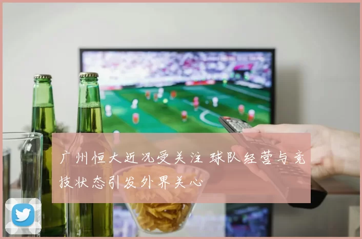 广州恒大近况受关注 球队经营与竞技状态引发外界关心