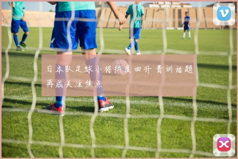 日本队足球小将热度回升 青训话题再成关注焦点
