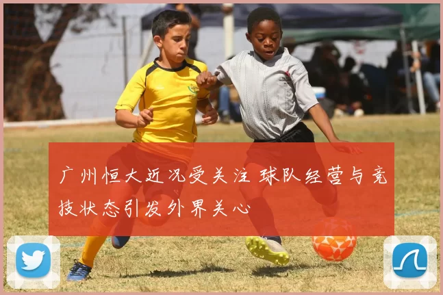 广州恒大近况受关注 球队经营与竞技状态引发外界关心