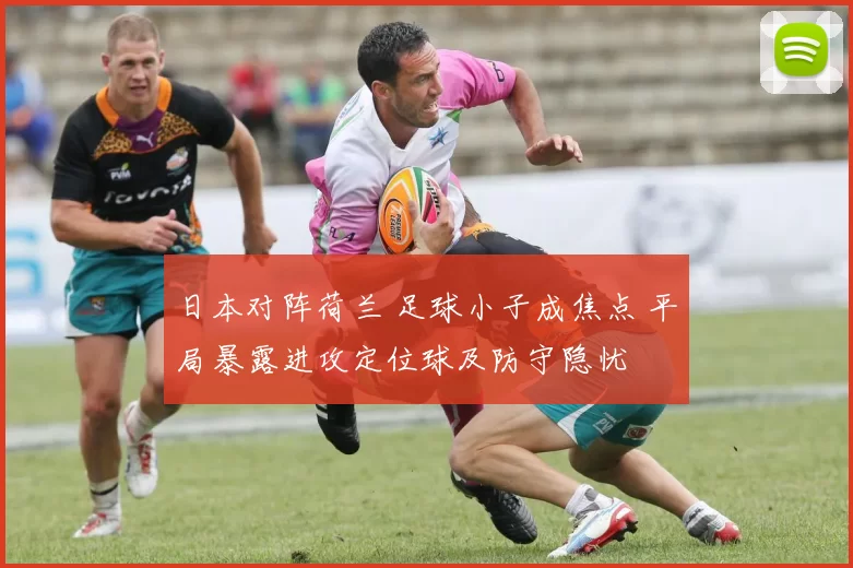 日本对阵荷兰 足球小子成焦点 平局暴露进攻定位球及防守隐忧