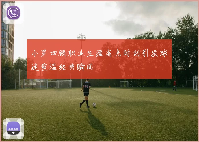 小罗回顾职业生涯高光时刻引发球迷重温经典瞬间