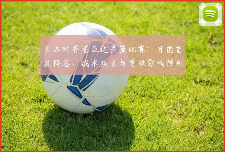 日本对香港亚运男篮比赛：可能首发阵容、战术焦点与晋级影响预测