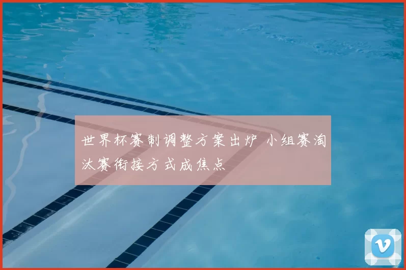 世界杯赛制调整方案出炉 小组赛淘汰赛衔接方式成焦点