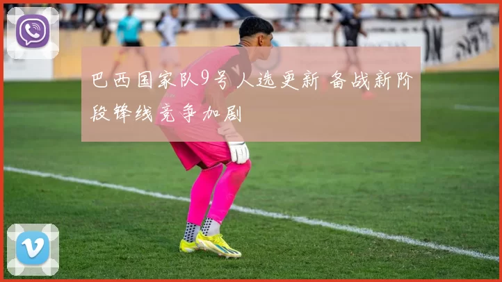 巴西国家队9号人选更新 备战新阶段锋线竞争加剧