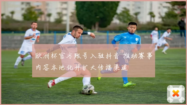 欧洲杯官方账号入驻抖音 推动赛事内容本地化并扩大传播渠道