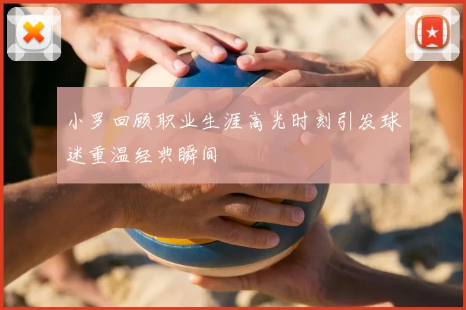 小罗回顾职业生涯高光时刻引发球迷重温经典瞬间