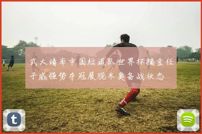 武大靖率中国短道队世界杯摘金任子威强势夺冠展现冬奥备战状态