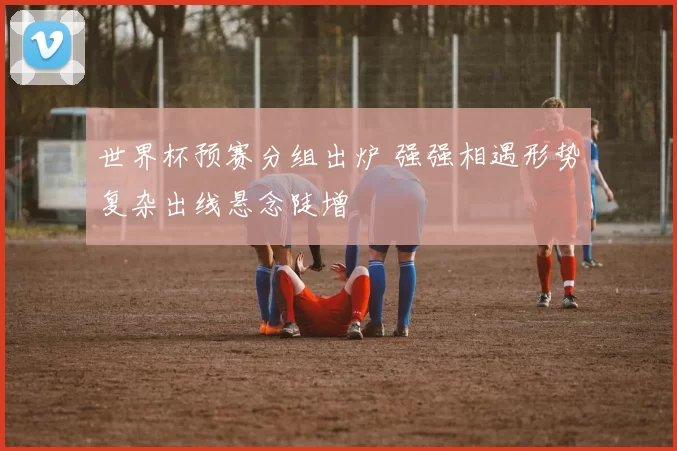 世界杯预赛分组出炉 强强相遇形势复杂出线悬念陡增